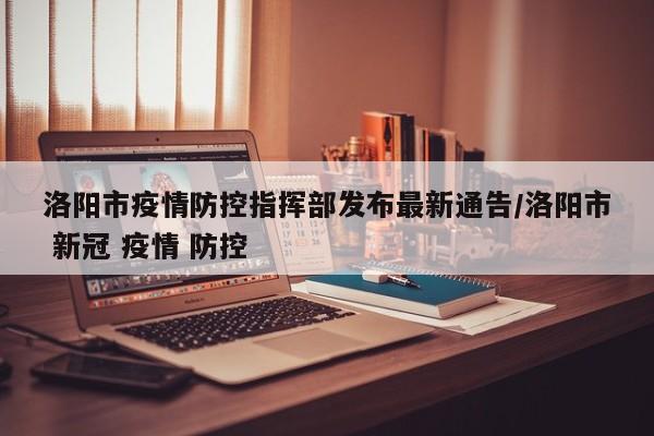 洛阳市疫情防控指挥部发布最新通告/洛阳市 新冠 疫情 防控