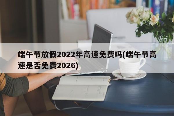 端午节放假2022年高速免费吗(端午节高速是否免费2026)