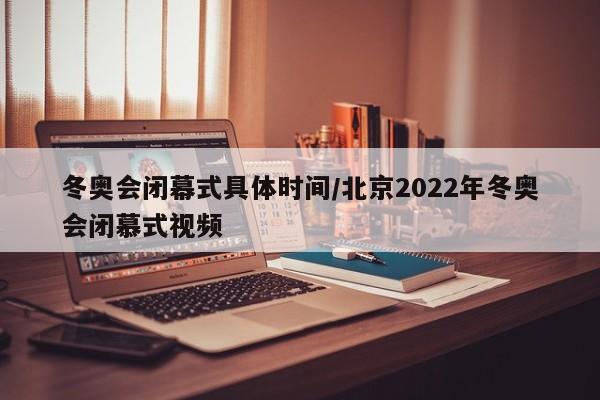 冬奥会闭幕式具体时间/北京2022年冬奥会闭慕式视频
