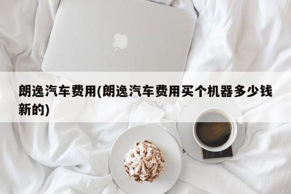 朗逸汽车费用(朗逸汽车费用买个机器多少钱新的)