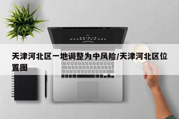 天津河北区一地调整为中风险/天津河北区位置图
