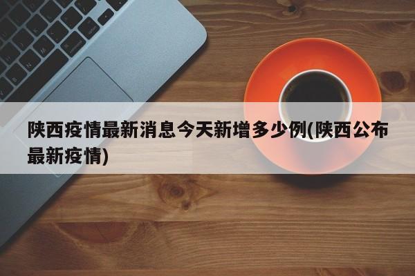 陕西疫情最新消息今天新增多少例(陕西公布最新疫情)