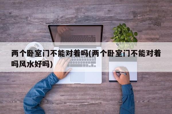 两个卧室门不能对着吗(两个卧室门不能对着吗风水好吗)