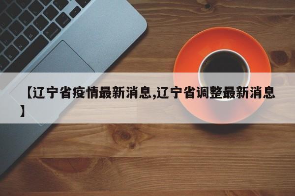 【辽宁省疫情最新消息,辽宁省调整最新消息】