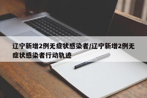 辽宁新增2例无症状感染者/辽宁新增2例无症状感染者行动轨迹