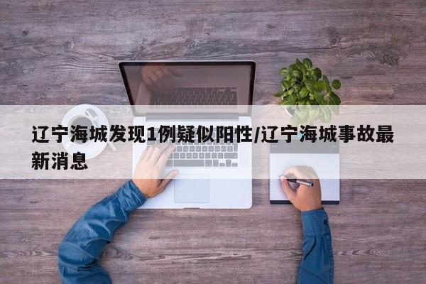 辽宁海城发现1例疑似阳性/辽宁海城事故最新消息