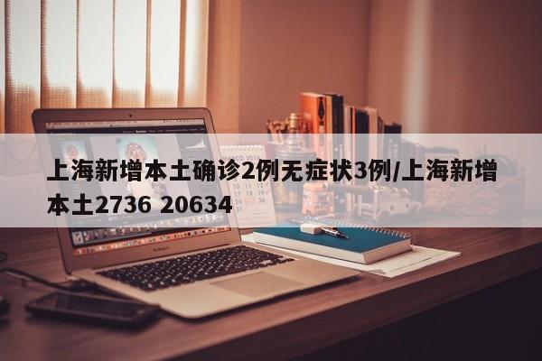 上海新增本土确诊2例无症状3例/上海新增本土2736 20634