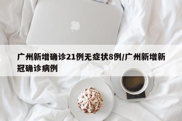 广州新增确诊21例无症状8例/广州新增新冠确诊病例