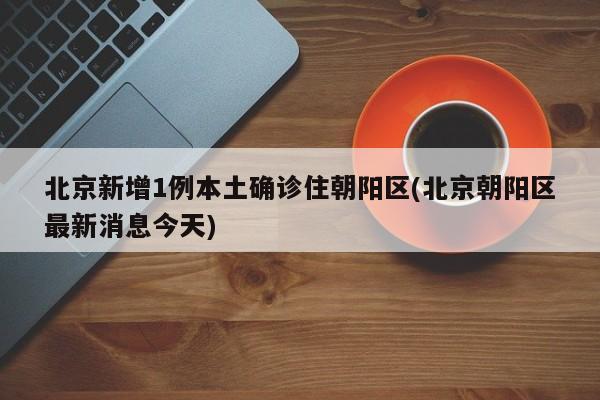 北京新增1例本土确诊住朝阳区(北京朝阳区最新消息今天)