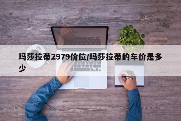 玛莎拉蒂2979价位/玛莎拉蒂的车价是多少
