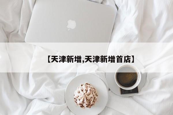 【天津新增,天津新增首店】