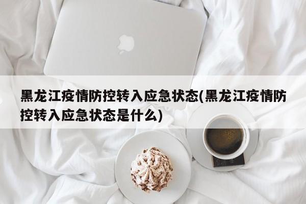 黑龙江疫情防控转入应急状态(黑龙江疫情防控转入应急状态是什么)