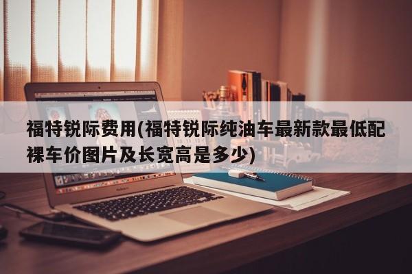 福特锐际费用(福特锐际纯油车最新款最低配裸车价图片及长宽高是多少)