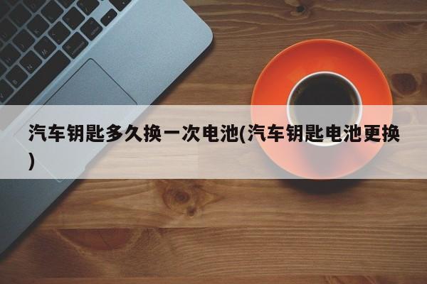 汽车钥匙多久换一次电池(汽车钥匙电池更换)