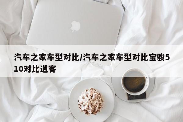 汽车之家车型对比/汽车之家车型对比宝骏510对比逍客