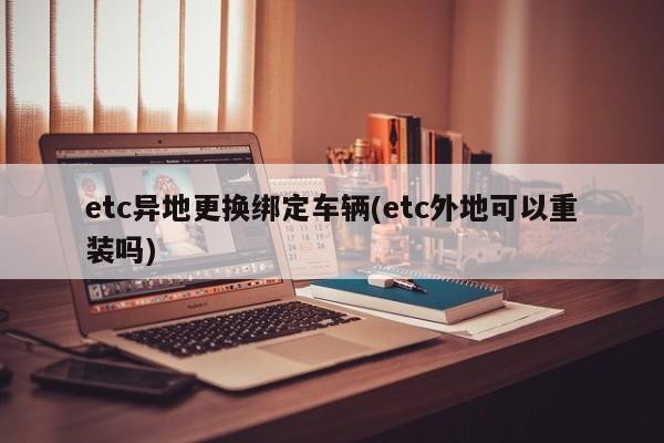 etc异地更换绑定车辆(etc外地可以重装吗)