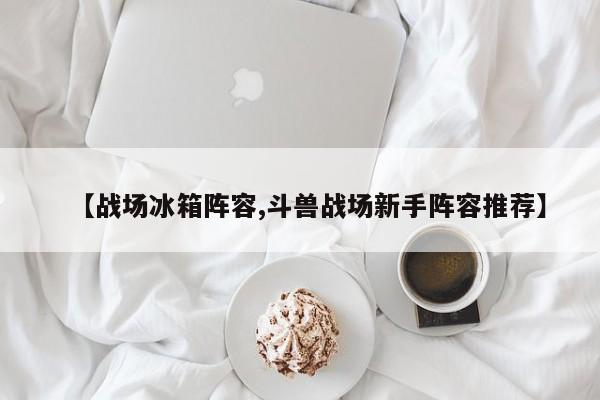 【战场冰箱阵容,斗兽战场新手阵容推荐】