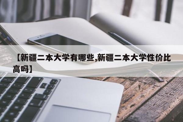 【新疆二本大学有哪些,新疆二本大学性价比高吗】