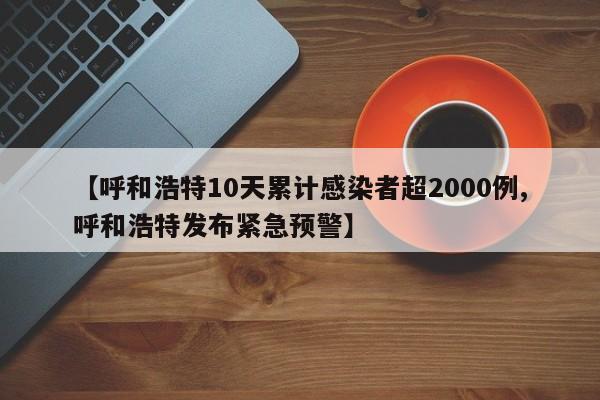 【呼和浩特10天累计感染者超2000例,呼和浩特发布紧急预警】