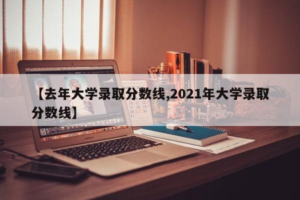 【去年大学录取分数线,2021年大学录取分数线】