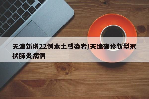 天津新增22例本土感染者/天津确诊新型冠状肺炎病例