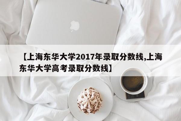 【上海东华大学2017年录取分数线,上海东华大学高考录取分数线】