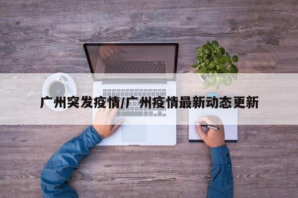 广州突发疫情/广州疫情最新动态更新