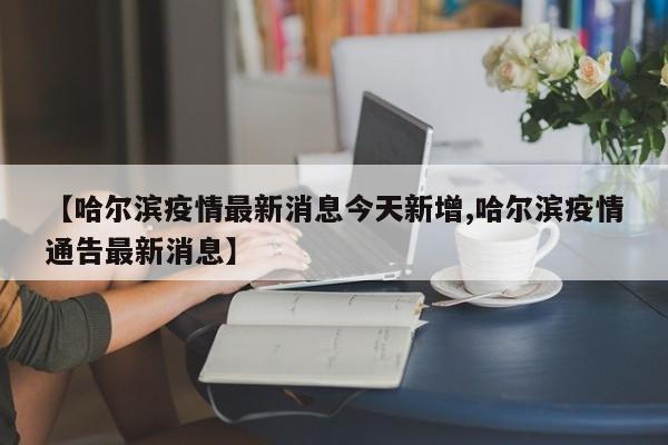 【哈尔滨疫情最新消息今天新增,哈尔滨疫情通告最新消息】
