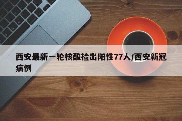 西安最新一轮核酸检出阳性77人/西安新冠病例