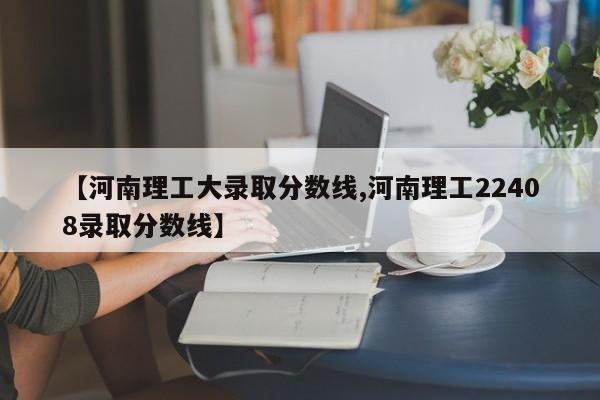 【河南理工大录取分数线,河南理工22408录取分数线】